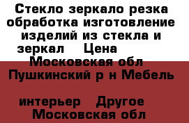 Стекло,зеркало(резка,обработка,изготовление изделий из стекла и зеркал) › Цена ­ 1 000 - Московская обл., Пушкинский р-н Мебель, интерьер » Другое   . Московская обл.
